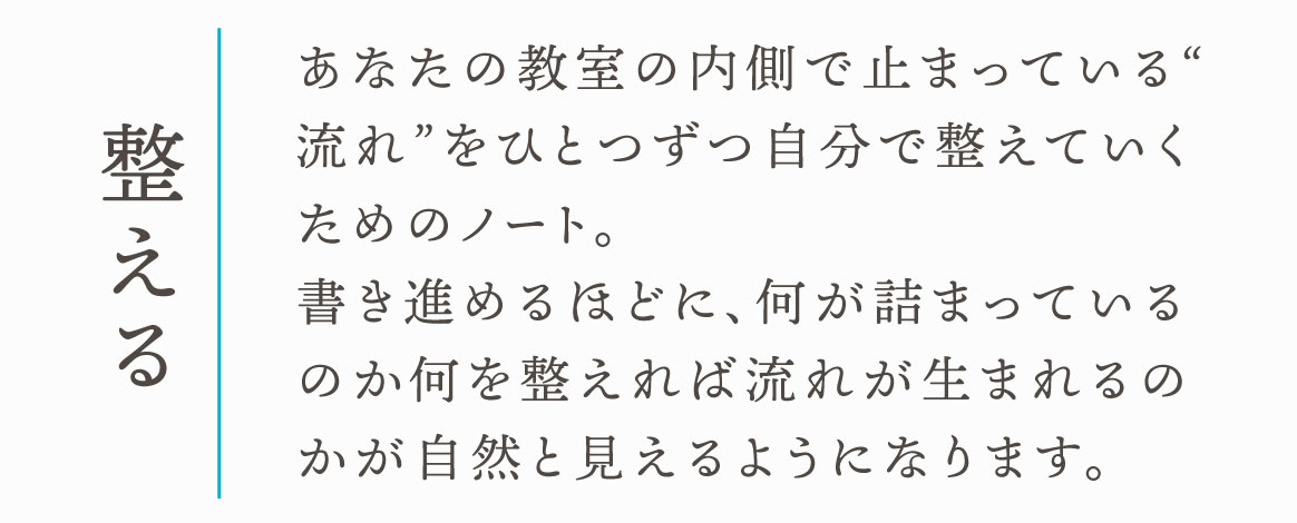 整える　あなたの教室の内側で止まっている“流れ”をひとつずつ自分で整えていくためのノート。
書き進めるほどに、何が詰まっているのか何を整えれば流れが生まれるのかが自然と見えるようになります。