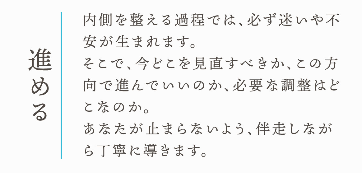 進める　内側を整える過程では、必ず迷いや不安が生まれます。そこで、今どこを見直すべきか、この方向で進んでいいのか、必要な調整はどこなのか。あなたが止まらないよう、伴走しながら丁寧に導きます。