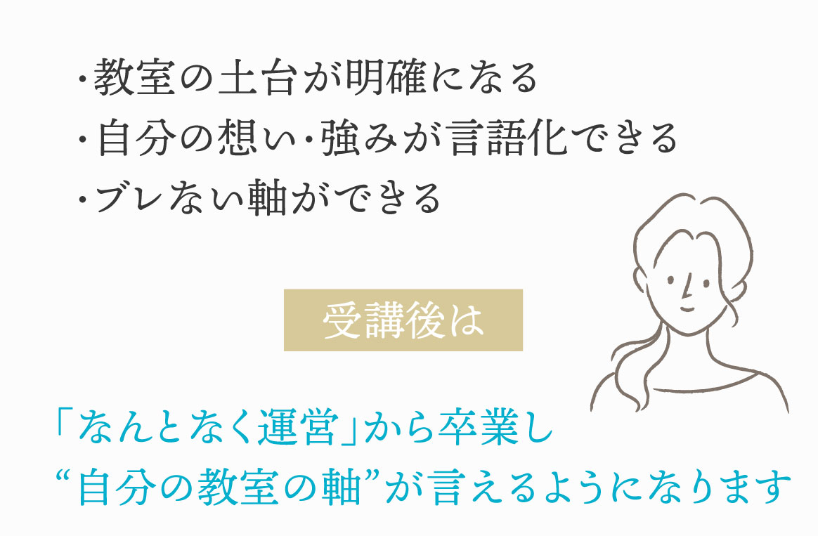 ・教室の土台が明確になる・自分の想い・強みが言語化できる・ブレない軸ができる　受講後は「なんとなく運営」から卒業し“自分の教室の軸”が言えるようになります