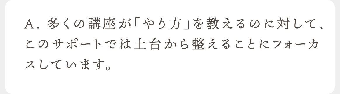 A.多くの講座が「やり方」を教えるのに対して、このサポートでは土台から整えることにフォーカスしています。