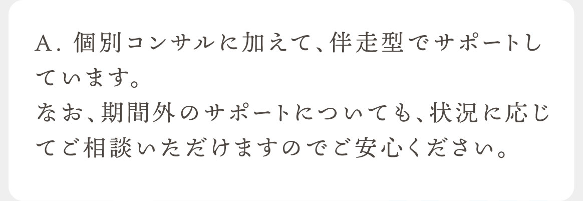 A. 個別コンサルに加えて、伴走型でサポートしています。なお、期間外のサポートについても、状況に応じてご相談いただけますのでご安心ください。