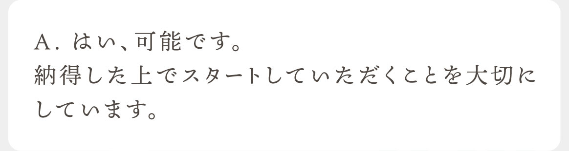 A.はい、可能です。納得した上でスタートしていただくことを大切にしています。