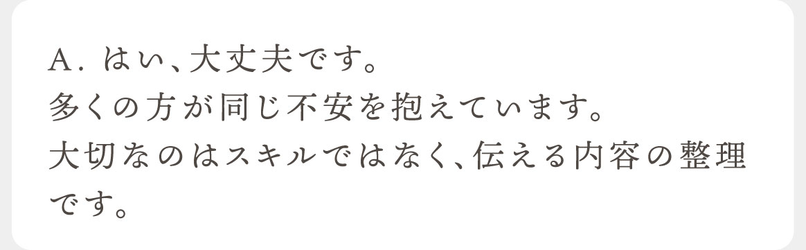 A. はい、大丈夫です。多くの方が同じ不安を抱えています。大切なのはスキルではなく、伝える内容の整理です。